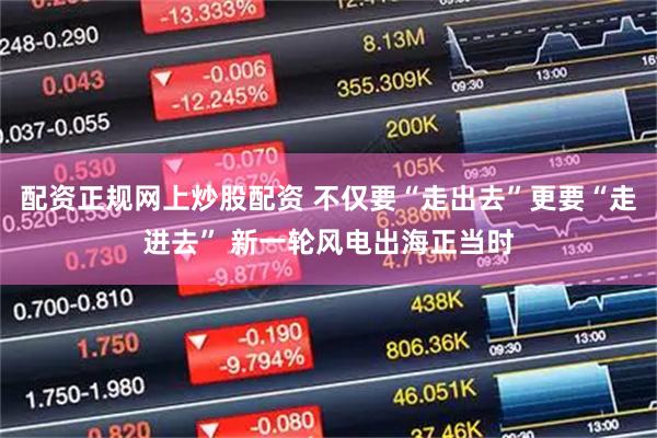 配资正规网上炒股配资 不仅要“走出去”更要“走进去” 新一轮风电出海正当时