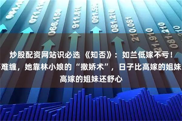 炒股配资网站识必选 《知否》：如兰低嫁不亏！恶婆婆难缠，她靠林小娘的 “撒娇术”，日子比高嫁的姐妹还舒心