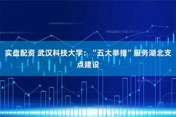 实盘配资 武汉科技大学：“五大举措”服务湖北支点建设