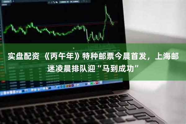 实盘配资 《丙午年》特种邮票今晨首发，上海邮迷凌晨排队迎“马到成功”