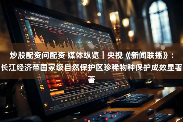 炒股配资问配资 媒体纵览｜央视《新闻联播》：长江经济带国家级自然保护区珍稀物种保护成效显著