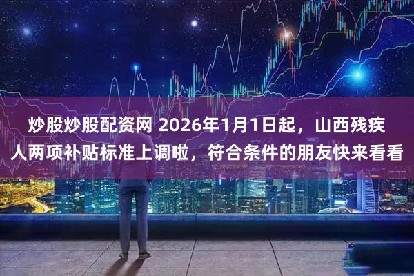 炒股炒股配资网 2026年1月1日起，山西残疾人两项补贴标准上调啦，符合条件的朋友快来看看