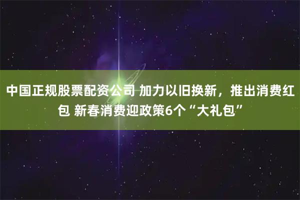 中国正规股票配资公司 加力以旧换新，推出消费红包 新春消费迎政策6个“大礼包”
