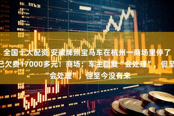 全国十大配资 安徽牌照宝马车在杭州一商场里停了340天，已欠费17000多元！商场：车主回复“会处理”，但至今没有来