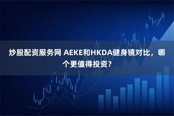 炒股配资服务网 AEKE和HKDA健身镜对比，哪个更值得投资？