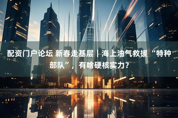 配资门户论坛 新春走基层｜海上油气救援 “特种部队”，有啥硬核实力？