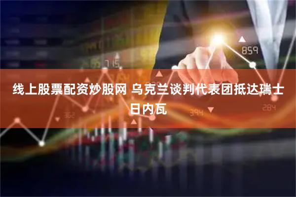 线上股票配资炒股网 乌克兰谈判代表团抵达瑞士日内瓦