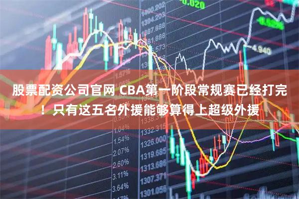 股票配资公司官网 CBA第一阶段常规赛已经打完！只有这五名外援能够算得上超级外援