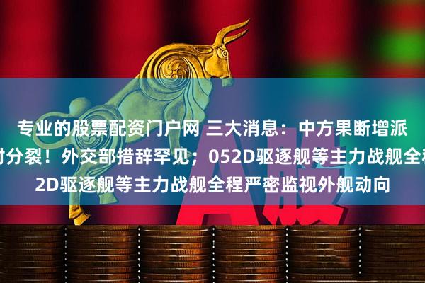 专业的股票配资门户网 三大消息：中方果断增派兵力；普京表态反对分裂！外交部措辞罕见；052D驱逐舰等主力战舰全程严密监视外舰动向