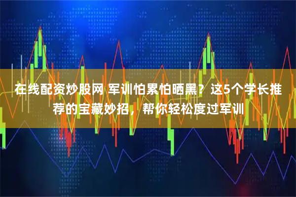 在线配资炒股网 军训怕累怕晒黑？这5个学长推荐的宝藏妙招，帮你轻松度过军训