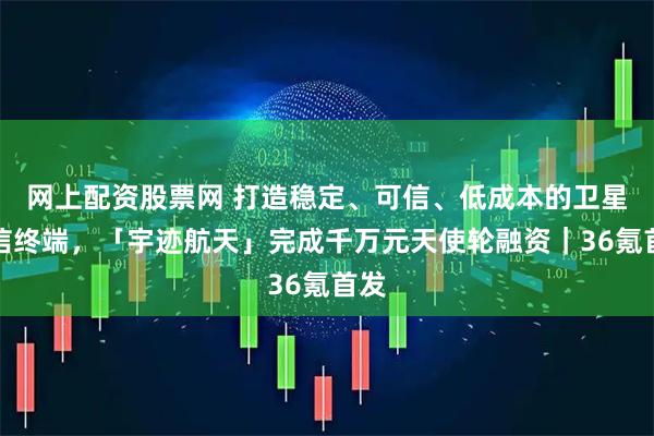 网上配资股票网 打造稳定、可信、低成本的卫星通信终端，「宇迹航天」完成千万元天使轮融资｜36氪首发