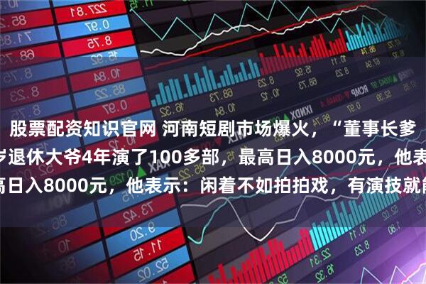 股票配资知识官网 河南短剧市场爆火，“董事长爹”成“香饽饽”，81岁退休大爷4年演了100多部，最高日入8000元，他表示：闲着不如拍拍戏，有演技就能赚高薪