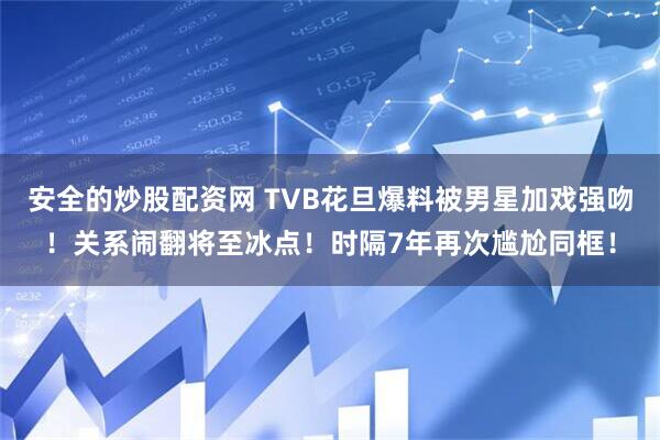 安全的炒股配资网 TVB花旦爆料被男星加戏强吻！关系闹翻将至冰点！时隔7年再次尴尬同框！