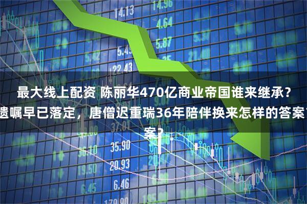 最大线上配资 陈丽华470亿商业帝国谁来继承?遗嘱早已落定,唐僧迟重瑞36年陪伴换来怎样的答案?