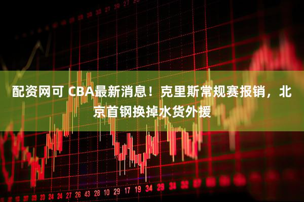 配资网可 CBA最新消息!克里斯常规赛报销,北京首钢换掉水货外援