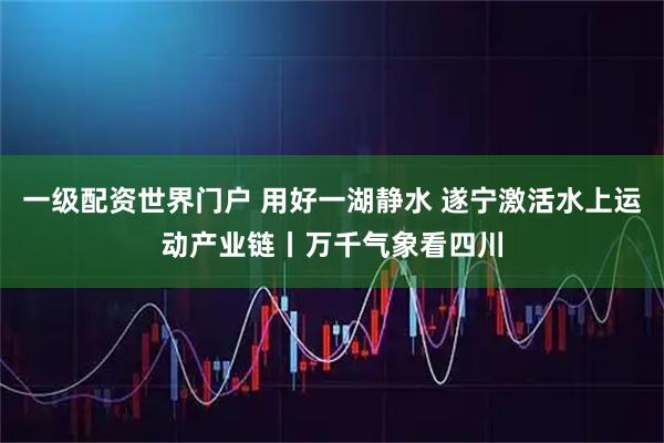 一级配资世界门户 用好一湖静水 遂宁激活水上运动产业链丨万千气象看四川