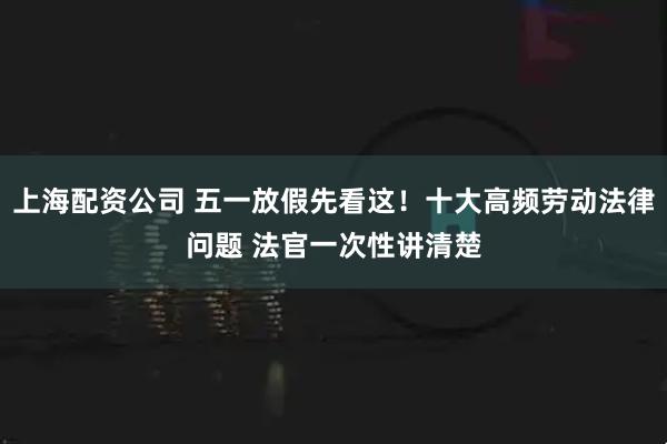 上海配资公司 五一放假先看这！十大高频劳动法律问题 法官一次性讲清楚