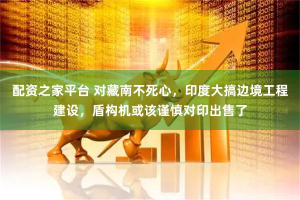配资之家平台 对藏南不死心，印度大搞边境工程建设，盾构机或该谨慎对印出售了