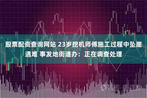 股票配资查询网站 23岁挖机师傅施工过程中坠崖遇难 事发地街道办：正在调查处理