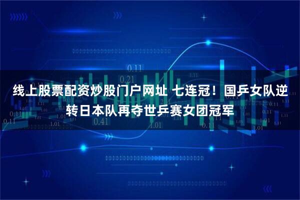 线上股票配资炒股门户网址 七连冠！国乒女队逆转日本队再夺世乒赛女团冠军