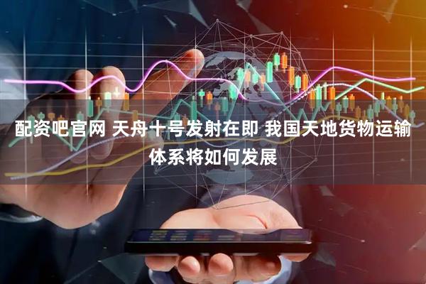 配资吧官网 天舟十号发射在即 我国天地货物运输体系将如何发展