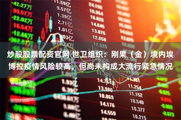 炒股股票配资官网 世卫组织:刚果(金)境内埃博拉疫情风险较高,但尚未构成大流行紧急情况