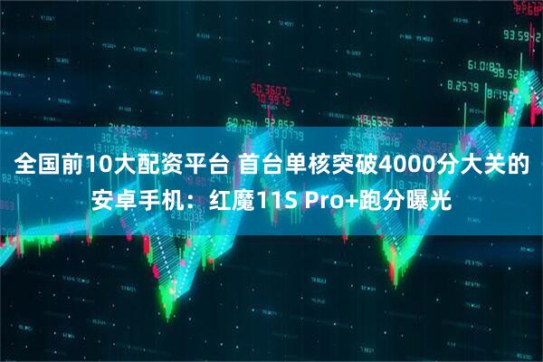 全国前10大配资平台 首台单核突破4000分大关的安卓手机：红魔11S Pro+跑分曝光