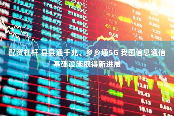 配资杠杆 县县通千兆、乡乡通5G 我国信息通信基础设施取得新进展
