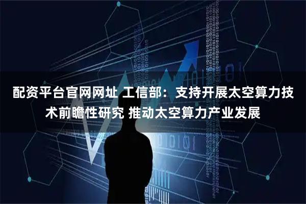 配资平台官网网址 工信部：支持开展太空算力技术前瞻性研究 推动太空算力产业发展