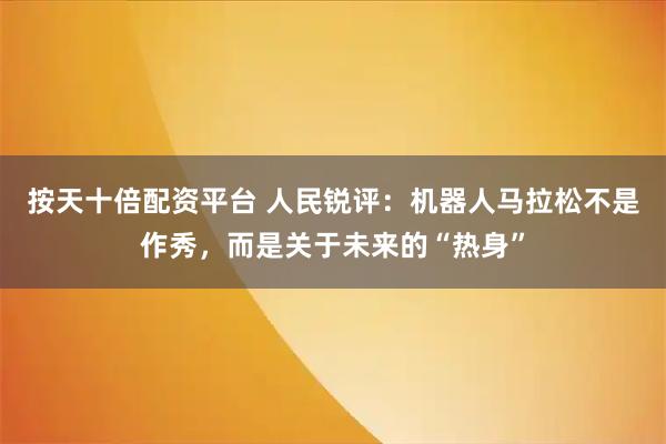 按天十倍配资平台 人民锐评：机器人马拉松不是作秀，而是关于未来的“热身”