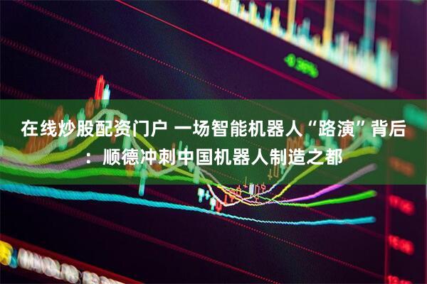 在线炒股配资门户 一场智能机器人“路演”背后：顺德冲刺中国机器人制造之都