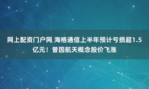 网上配资门户网 海格通信上半年预计亏损超1.5亿元！曾因航天概念股价飞涨