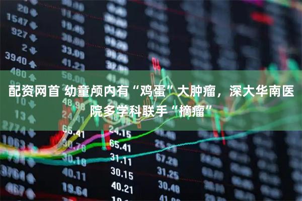 配资网首 幼童颅内有“鸡蛋”大肿瘤，深大华南医院多学科联手“摘瘤”