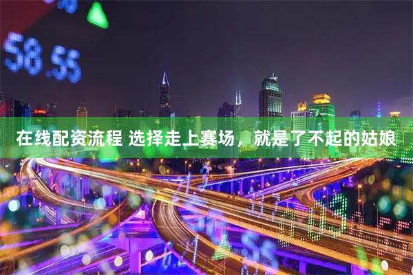 在线配资流程 选择走上赛场，就是了不起的姑娘
