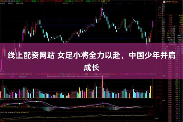 线上配资网站 女足小将全力以赴，中国少年并肩成长